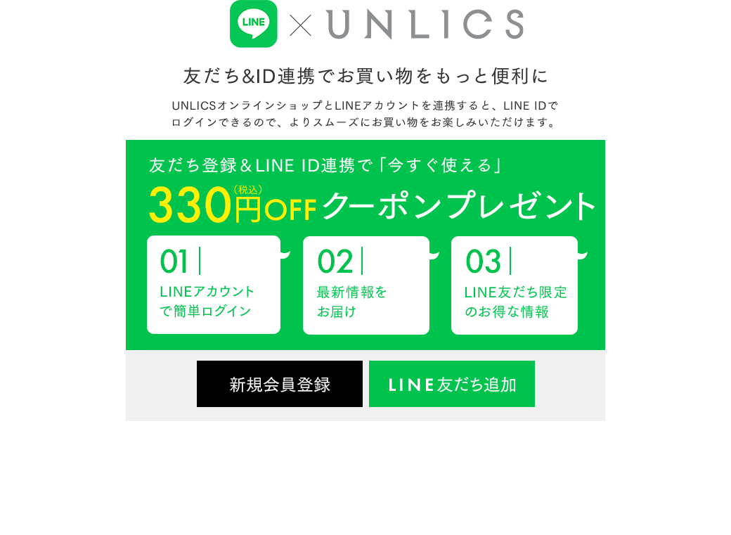 LINE×UNLICS　友だち&ID連携でお買い物をもっと便利に　UNLICSオンラインショップとLINEアカウントを連携すると、LINE IDでログインできるので、よりスムーズにお買い物をお楽しみいただけます。　友だち登録＆LINE ID連携で「今すぐ使える」300円OFFクーポンプレゼント 01：LINEアカウントで簡単ログイン　02：最新情報をお届け　03：LINE友だち限定のお得な情報